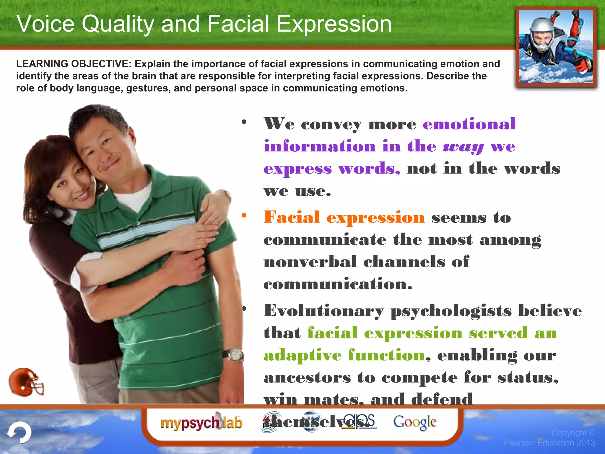 Copyright ©
Pearson Education 2013
LEARNING OBJECTIVE: Explain the importance of facial expressions in communicating emotion and
identify the areas of the brain that are responsible for interpreting facial expressions. Describe the
role of body language, gestures, and personal space in communicating emotions.
• We convey more emotional
information in the way we
express words, not in the words
we use.
• Facial expression seems to
communicate the most among
nonverbal channels of
communication.
• Evolutionary psychologists believe
that facial expression served an
adaptive function, enabling our
ancestors to compete for status,
win mates, and defend
themselves.
Voice Quality and Facial Expression
 