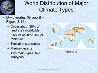 © 2011 Pearson Education, Inc.
World Distribution of Major
Climate Types
• Dry climates (Group B –
Figure 8-12)
– Cover about 30% of
land area worldwide
– Lack of uplift or lack of
moisture
– Typical in subtropics
– Marine deserts
– Two main types, two
subtypes
11
Figure 8-12
 