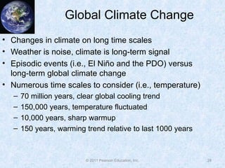 © 2011 Pearson Education, Inc.
Global Climate Change
• Changes in climate on long time scales
• Weather is noise, climate is long-term signal
• Episodic events (i.e., El Niño and the PDO) versus
long-term global climate change
• Numerous time scales to consider (i.e., temperature)
– 70 million years, clear global cooling trend
– 150,000 years, temperature fluctuated
– 10,000 years, sharp warmup
– 150 years, warming trend relative to last 1000 years
28
 