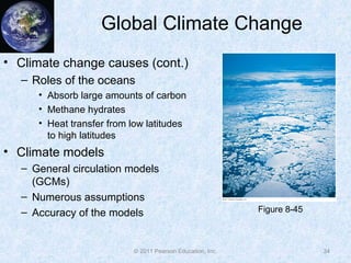 © 2011 Pearson Education, Inc.
Global Climate Change
• Climate change causes (cont.)
– Roles of the oceans
• Absorb large amounts of carbon
• Methane hydrates
• Heat transfer from low latitudes
to high latitudes
• Climate models
– General circulation models
(GCMs)
– Numerous assumptions
– Accuracy of the models
34
Figure 8-45
 