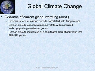 © 2011 Pearson Education, Inc.
Global Climate Change
• Evidence of current global warming (cont.)
– Concentrations of carbon dioxide correlated with temperature
– Carbon dioxide concentrations correlate with increased
anthropogenic greenhouse gases
– Carbon dioxide increasing at a rate faster than observed in last
800,000 years
37
 