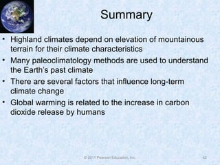 © 2011 Pearson Education, Inc.
Summary
• Highland climates depend on elevation of mountainous
terrain for their climate characteristics
• Many paleoclimatology methods are used to understand
the Earth’s past climate
• There are several factors that influence long-term
climate change
• Global warming is related to the increase in carbon
dioxide release by humans
42
 