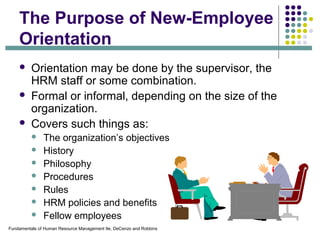 Fundamentals of Human Resource Management 9e, DeCenzo and Robbins
The Purpose of New-Employee
Orientation
 Orientation may be done by the supervisor, the
HRM staff or some combination.
 Formal or informal, depending on the size of the
organization.
 Covers such things as:
 The organization’s objectives
 History
 Philosophy
 Procedures
 Rules
 HRM policies and benefits
 Fellow employees
 