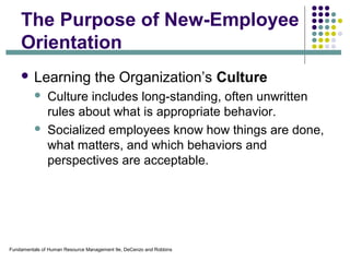 Fundamentals of Human Resource Management 9e, DeCenzo and Robbins
The Purpose of New-Employee
Orientation
 Learning the Organization’s Culture
 Culture includes long-standing, often unwritten
rules about what is appropriate behavior.
 Socialized employees know how things are done,
what matters, and which behaviors and
perspectives are acceptable.
 