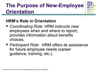 Fundamentals of Human Resource Management 9e, DeCenzo and Robbins
The Purpose of New-Employee
Orientation
HRM’s Role in Orientation
 Coordinating Role: HRM instructs new
employees when and where to report;
provides information about benefits
choices.
 Participant Role: HRM offers its assistance
for future employee needs (career
guidance, training, etc.).
 