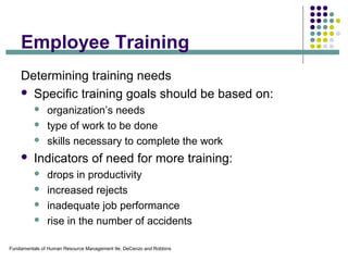 Fundamentals of Human Resource Management 9e, DeCenzo and Robbins
Employee Training
Determining training needs
 Specific training goals should be based on:
 organization’s needs
 type of work to be done
 skills necessary to complete the work
 Indicators of need for more training:
 drops in productivity
 increased rejects
 inadequate job performance
 rise in the number of accidents
 