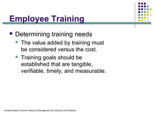 Fundamentals of Human Resource Management 9e, DeCenzo and Robbins
Employee Training
 Determining training needs
 The value added by training must
be considered versus the cost.
 Training goals should be
established that are tangible,
verifiable, timely, and measurable.
 
