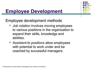 Fundamentals of Human Resource Management 9e, DeCenzo and Robbins
Employee Development
Employee development methods
 Job rotation involves moving employees
to various positions in the organization to
expand their skills, knowledge and
abilities.
 Assistant-to positions allow employees
with potential to work under and be
coached by successful managers.
 