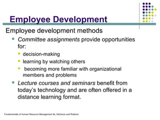 Fundamentals of Human Resource Management 9e, DeCenzo and Robbins
Employee Development
Employee development methods
 Committee assignments provide opportunities
for:
 decision-making
 learning by watching others
 becoming more familiar with organizational
members and problems
 Lecture courses and seminars benefit from
today’s technology and are often offered in a
distance learning format.
 