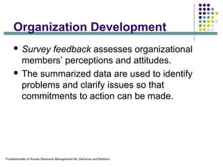 Fundamentals of Human Resource Management 9e, DeCenzo and Robbins
Organization Development
 Survey feedback assesses organizational
members’ perceptions and attitudes.
 The summarized data are used to identify
problems and clarify issues so that
commitments to action can be made.
 