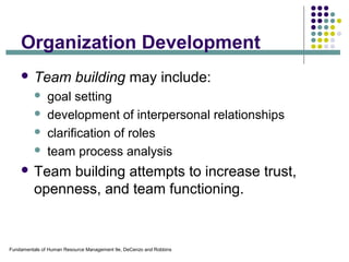Fundamentals of Human Resource Management 9e, DeCenzo and Robbins
Organization Development
 Team building may include:
 goal setting
 development of interpersonal relationships
 clarification of roles
 team process analysis
 Team building attempts to increase trust,
openness, and team functioning.
 