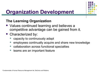 Fundamentals of Human Resource Management 9e, DeCenzo and Robbins
Organization Development
The Learning Organization
 Values continued learning and believes a
competitive advantage can be gained from it.
 Characterized by:
 capacity to continuously adapt
 employees continually acquire and share new knowledge
 collaboration across functional specialties
 teams are an important feature
 