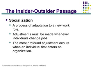 Fundamentals of Human Resource Management 9e, DeCenzo and Robbins`
The Insider-Outsider Passage
 Socialization
 A process of adaptation to a new work
role.
 Adjustments must be made whenever
individuals change jobs
 The most profound adjustment occurs
when an individual first enters an
organization.
 