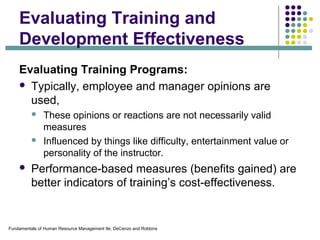 Fundamentals of Human Resource Management 9e, DeCenzo and Robbins
Evaluating Training and
Development Effectiveness
Evaluating Training Programs:
 Typically, employee and manager opinions are
used,
 These opinions or reactions are not necessarily valid
measures
 Influenced by things like difficulty, entertainment value or
personality of the instructor.
 Performance-based measures (benefits gained) are
better indicators of training’s cost-effectiveness.
 
