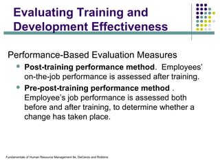 Fundamentals of Human Resource Management 9e, DeCenzo and Robbins
Evaluating Training and
Development Effectiveness
Performance-Based Evaluation Measures
 Post-training performance method. Employees’
on-the-job performance is assessed after training.
 Pre-post-training performance method .
Employee’s job performance is assessed both
before and after training, to determine whether a
change has taken place.
 