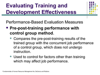Fundamentals of Human Resource Management 9e, DeCenzo and Robbins
Evaluating Training and
Development Effectiveness
Performance-Based Evaluation Measures
 Pre-post-training performance with
control group method.
 Compares the pre-post-training results of the
trained group with the concurrent job performance
of a control group, which does not undergo
instruction.
 Used to control for factors other than training
which may affect job performance.
 