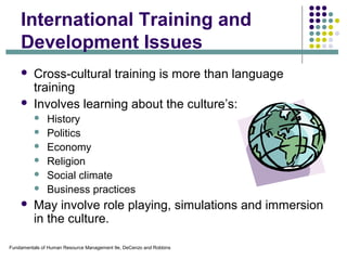 Fundamentals of Human Resource Management 9e, DeCenzo and Robbins
International Training and
Development Issues
 Cross-cultural training is more than language
training
 Involves learning about the culture’s:
 History
 Politics
 Economy
 Religion
 Social climate
 Business practices
 May involve role playing, simulations and immersion
in the culture.
 