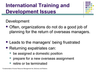Fundamentals of Human Resource Management 9e, DeCenzo and Robbins
International Training and
Development Issues
Development
 Often, organizations do not do a good job of
planning for the return of overseas managers.
 Leads to the managers’ being frustrated
 Returning expatriates can:
 be assigned a domestic position
 prepare for a new overseas assignment
 retire or be terminated
 