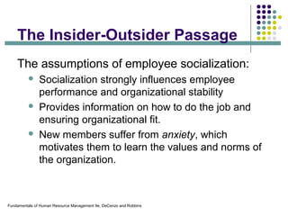 Fundamentals of Human Resource Management 9e, DeCenzo and Robbins
The Insider-Outsider Passage
The assumptions of employee socialization:
 Socialization strongly influences employee
performance and organizational stability
 Provides information on how to do the job and
ensuring organizational fit.
 New members suffer from anxiety, which
motivates them to learn the values and norms of
the organization.
 