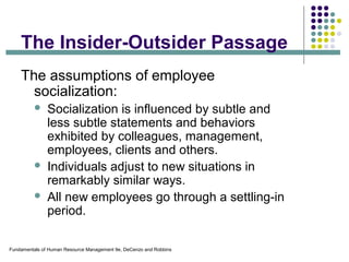 Fundamentals of Human Resource Management 9e, DeCenzo and Robbins
The Insider-Outsider Passage
The assumptions of employee
socialization:
 Socialization is influenced by subtle and
less subtle statements and behaviors
exhibited by colleagues, management,
employees, clients and others.
 Individuals adjust to new situations in
remarkably similar ways.
 All new employees go through a settling-in
period.
 