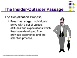 Fundamentals of Human Resource Management 9e, DeCenzo and Robbins
The Insider-Outsider Passage
The Socialization Process
 Prearrival stage: Individuals
arrive with a set of values,
attitudes and expectations which
they have developed from
previous experience and the
selection process.
 