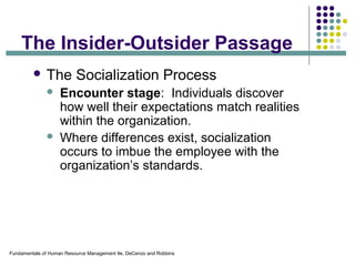 Fundamentals of Human Resource Management 9e, DeCenzo and Robbins
The Insider-Outsider Passage
 The Socialization Process
 Encounter stage: Individuals discover
how well their expectations match realities
within the organization.
 Where differences exist, socialization
occurs to imbue the employee with the
organization’s standards.
 