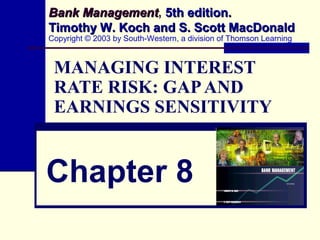 MANAGING INTEREST
RATE RISK: GAPAND
EARNINGS SENSITIVITY
Chapter 8
Bank ManagementBank Management, 5th edition.5th edition.
Timothy W. Koch and S. Scott MacDonaldTimothy W. Koch and S. Scott MacDonald
Copyright © 2003 by South-Western, a division of Thomson Learning
 
