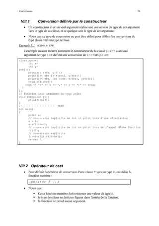 Conversions 76
VIII.1 Conversion définie par le constructeur
• Un constructeur avec un seul argument réalise une conversion du type de cet argument
vers le type de sa classe, et ce quelque soit le type de cet argument.
• Notez que ce type de conversion ne peut être utilisé pour définir les conversions de
type classe vers un type de base.
Exemple 8.1 : (EXP08_01.CPP)
L'exemple suivant montre comment le constructeur de la classe point à un seul
argument de type int définit une conversion de int vers point
class point{
int x;
int y;
public:
point(): x(0), y(0){}
point(int abs ): x(abs), y(abs){}
point(int abs, int ord): x(abs), y(ord){}
void affiche(){
cout << "(" << x << "," << y << ")" << endl;
}
};
// fonction avec argument de type point
void fct(point pt){
pt.affiche();
}
//--------------------- TEST
int main()
{
point a;
// conversion implicite de int -> point lors d'une affectation
a = 6;
a.affiche();
// conversion implicite de int -> point lors de l'appel d'une fonction
fct(7);
// conversion explicite
((point)5).affiche();
return 0;
}
VIII.2 Opérateur de cast
• Pour définir l'opérateur de conversion d'une classe T vers un type A, on utilise la
fonction membre :
operator A ();
• Notez que :
 Cette fonction membre doit retourner une valeur de type A.
 le type de retour ne doit pas figurer dans l'entête de la fonction.
 la fonction ne prend aucun argument.
 