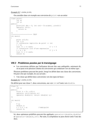 Conversions 77
Exemple 8.2 : (EXP08_02.CPP)
On considère dans cet exemple une conversion de point vers un entier
class point{
int x;
int y;
public:
point(int abs = 0, int ord = 0):x(abs), y(ord){}
operator int(){
return x;
}
};
//--------------------- TEST
int main()
{
point a(5,6);
int i,j;
// conversion implicite de point -> int
i = a;
cout << i << endl; // i = 5
// conversion lors d'une expression
j = a + 4; // j = 9
cout << j << endl;
return 0;
}
VIII.3 Problèmes posées par le transtypage
• Les conversions définies par l'utilisateur doivent être sans ambiguïtés, autrement dit,
on ne peut avoir plusieurs chaînes de conversions qui conduisent vers un même type :
Plusieurs problèmes peuvent être posés, lorsqu’on définit dans une classe des conversions.
On peur citer par exemple, les cas suivants :
1. Une classe qui définit deux conversions vers des types de bases :
Exemple 8.3 : (EXP08_03.CPP)
On définit pour une classe T, deux conversions, une vers int et l’autre vers double.
class T{
int n;
public:
T(int k = 0): n(0){}
operator int(){return n;}
operator double(){ return (double) n;}
};
int main()
{
T a;
double r;
r = 2.5 + a; //ambiguïté
return 0;
}
Ici, deux opérateurs prédéfinis peuvent être appliqués operator+(double,double)
et operator+(double,int). Par suite, le compilateur ne peut choisir entre l’une des
deux.
 