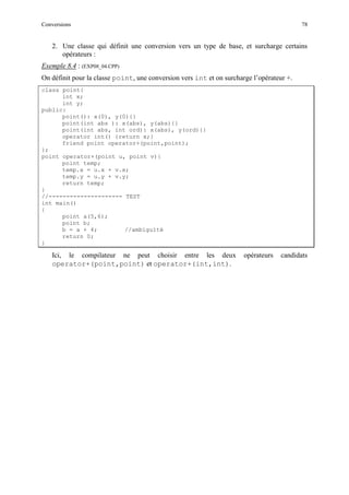 Conversions 78
2. Une classe qui définit une conversion vers un type de base, et surcharge certains
opérateurs :
Exemple 8.4 : (EXP08_04.CPP)
On définit pour la classe point, une conversion vers int et on surcharge l’opérateur +.
class point{
int x;
int y;
public:
point(): x(0), y(0){}
point(int abs ): x(abs), y(abs){}
point(int abs, int ord): x(abs), y(ord){}
operator int() {return x;}
friend point operator+(point,point);
};
point operator+(point u, point v){
point temp;
temp.x = u.x + v.x;
temp.y = u.y + v.y;
return temp;
}
//--------------------- TEST
int main()
{
point a(5,6);
point b;
b = a + 4; //ambiguïté
return 0;
}
Ici, le compilateur ne peut choisir entre les deux opérateurs candidats
operator+(point,point) et operator+(int,int).
 
