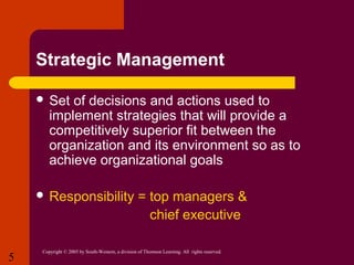 Strategic Management
 Set

of decisions and actions used to
implement strategies that will provide a
competitively superior fit between the
organization and its environment so as to
achieve organizational goals

 Responsibility

5

= top managers &
chief executive

Copyright © 2005 by South-Western, a division of Thomson Learning. All rights reserved.

 