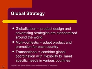 Global Strategy
 Globalization

= product design and
advertising strategies are standardized
around the world
 Multi-domestic = adapt product and
promotion for each country
 Transnational = combine global
coordination with flexibility to meet
specific needs in various countries
12

Copyright © 2005 by South-Western, a division of Thomson Learning. All rights reserved.

 
