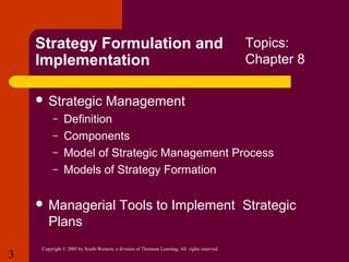 Strategy Formulation and
Implementation
 Strategic
–
–
–
–

Management

Definition
Components
Model of Strategic Management Process
Models of Strategy Formation

 Managerial

Tools to Implement Strategic

Plans
3

Topics:
Chapter 8

Copyright © 2005 by South-Western, a division of Thomson Learning. All rights reserved.

 