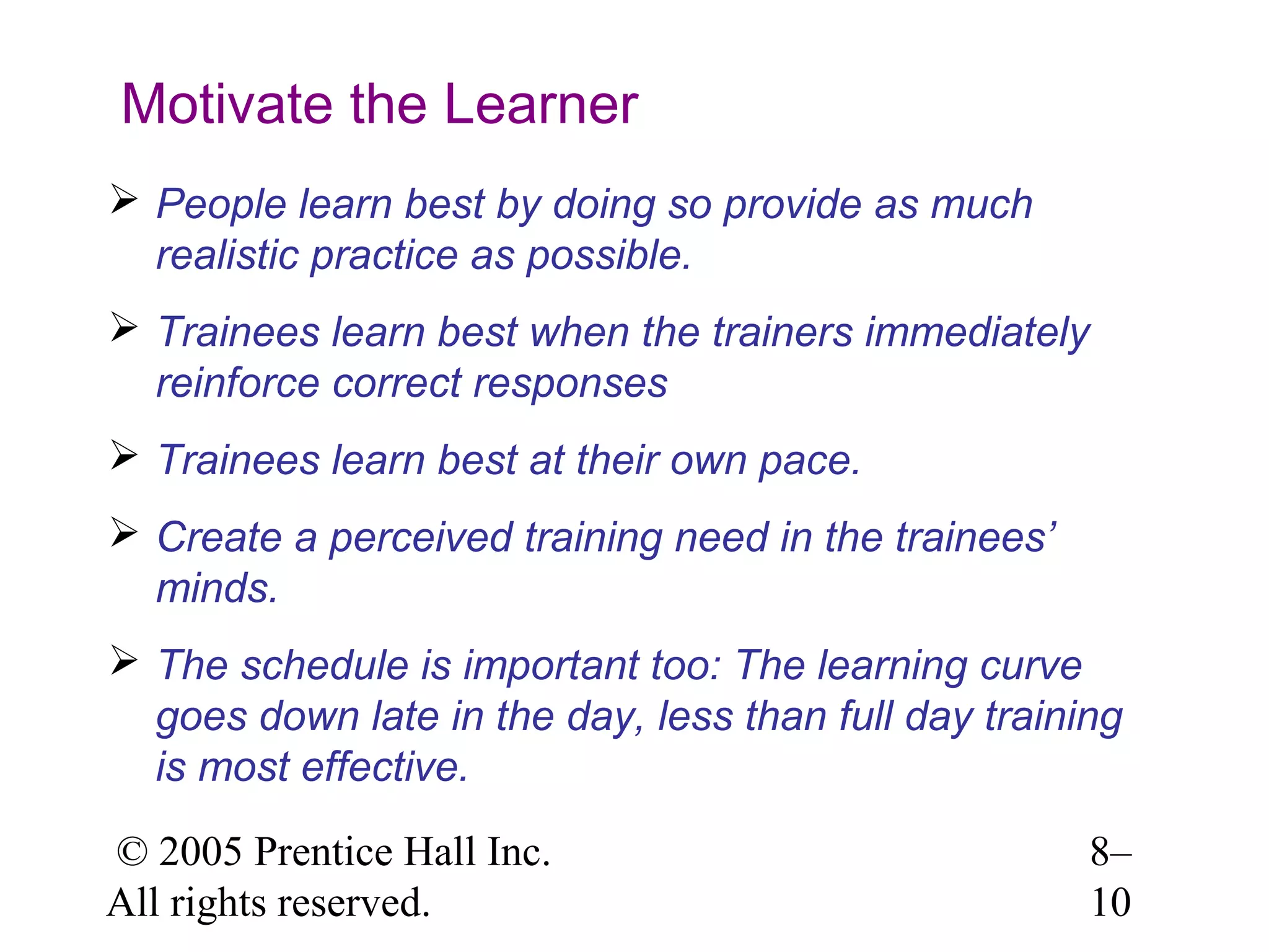 Motivate the Learner
 People learn best by doing so provide as much
realistic practice as possible.
 Trainees learn best when the trainers immediately
reinforce correct responses
 Trainees learn best at their own pace.
 Create a perceived training need in the trainees’
minds.
 The schedule is important too: The learning curve
goes down late in the day, less than full day training
is most effective.
© 2005 Prentice Hall Inc.
All rights reserved.

8–
10

 