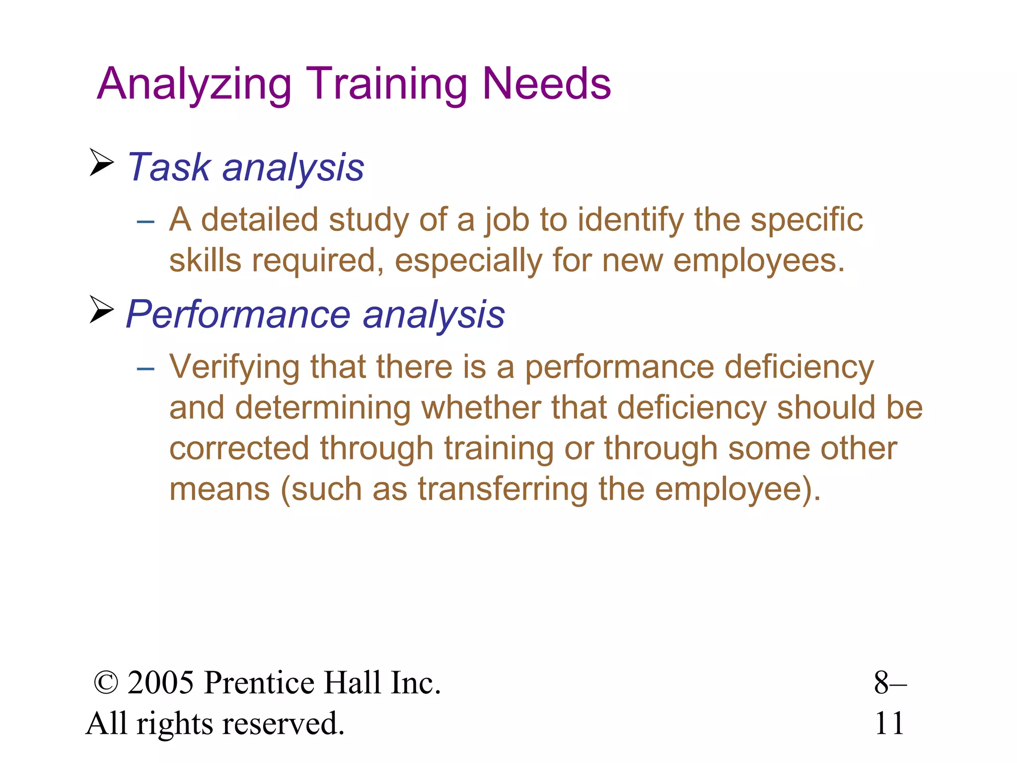 Analyzing Training Needs
 Task analysis
– A detailed study of a job to identify the specific
skills required, especially for new employees.

 Performance analysis
– Verifying that there is a performance deficiency
and determining whether that deficiency should be
corrected through training or through some other
means (such as transferring the employee).

© 2005 Prentice Hall Inc.
All rights reserved.

8–
11

 