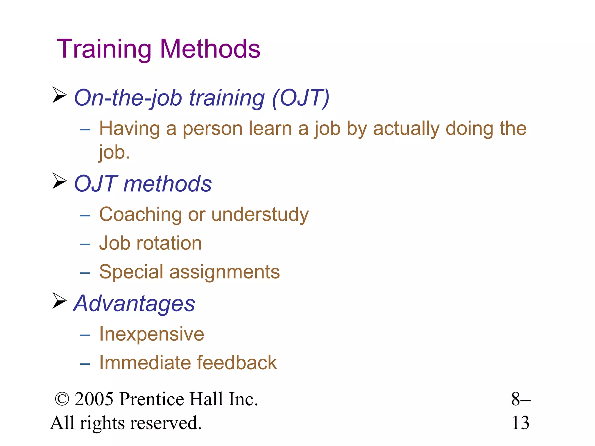 Training Methods
 On-the-job training (OJT)
– Having a person learn a job by actually doing the
job.

 OJT methods
– Coaching or understudy
– Job rotation
– Special assignments

 Advantages
– Inexpensive
– Immediate feedback
© 2005 Prentice Hall Inc.
All rights reserved.

8–
13

 