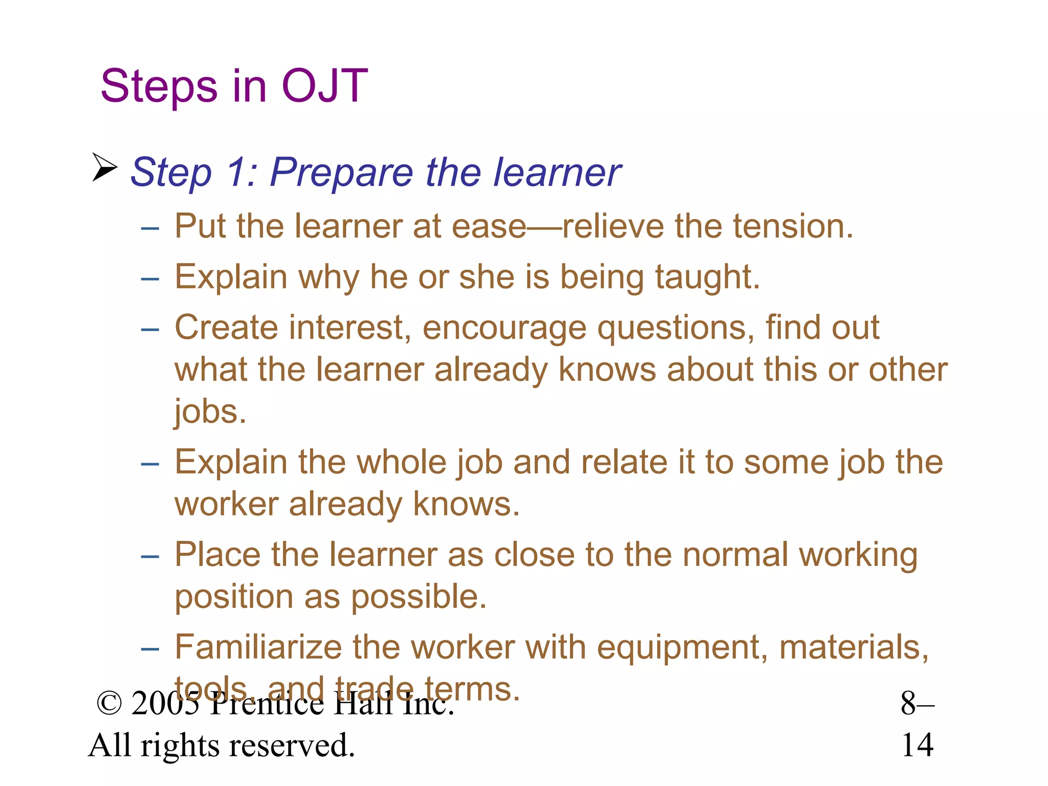 Steps in OJT
 Step 1: Prepare the learner
– Put the learner at ease—relieve the tension.
– Explain why he or she is being taught.
– Create interest, encourage questions, find out
what the learner already knows about this or other
jobs.
– Explain the whole job and relate it to some job the
worker already knows.
– Place the learner as close to the normal working
position as possible.
– Familiarize the worker with equipment, materials,
tools, and trade terms.
© 2005 Prentice Hall Inc.
8–
All rights reserved.

14

 