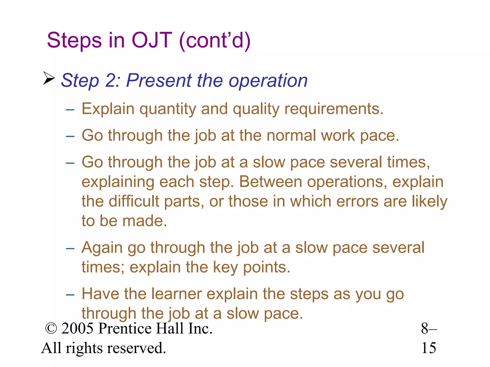 Steps in OJT (cont’d)
 Step 2: Present the operation
– Explain quantity and quality requirements.
– Go through the job at the normal work pace.
– Go through the job at a slow pace several times,
explaining each step. Between operations, explain
the difficult parts, or those in which errors are likely
to be made.
– Again go through the job at a slow pace several
times; explain the key points.
– Have the learner explain the steps as you go
through the job at a slow pace.
© 2005 Prentice Hall Inc.
All rights reserved.

8–
15

 