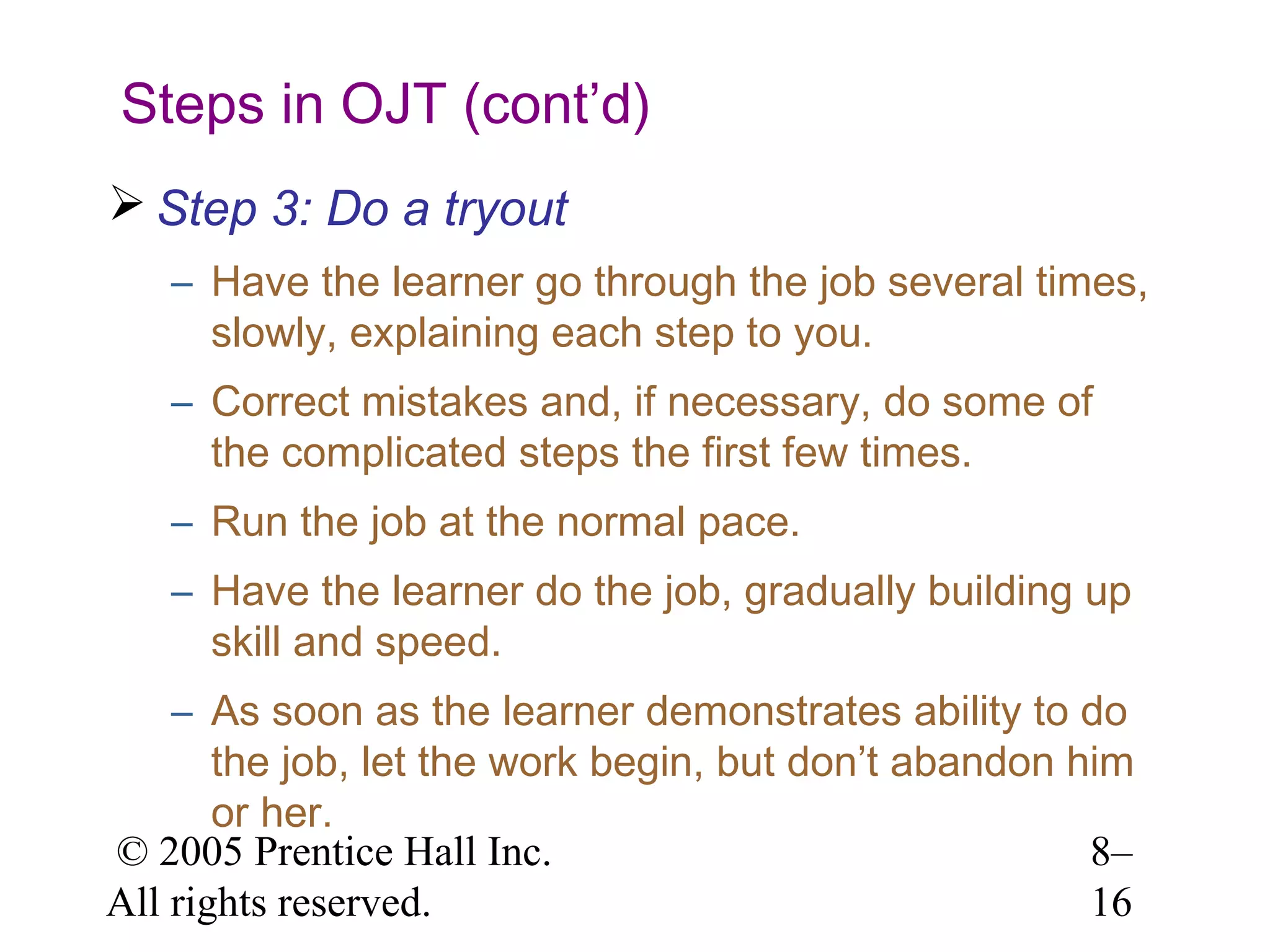 Steps in OJT (cont’d)
 Step 3: Do a tryout
– Have the learner go through the job several times,
slowly, explaining each step to you.
– Correct mistakes and, if necessary, do some of
the complicated steps the first few times.
– Run the job at the normal pace.
– Have the learner do the job, gradually building up
skill and speed.
– As soon as the learner demonstrates ability to do
the job, let the work begin, but don’t abandon him
or her.
© 2005 Prentice Hall Inc.
8–
All rights reserved.
16

 
