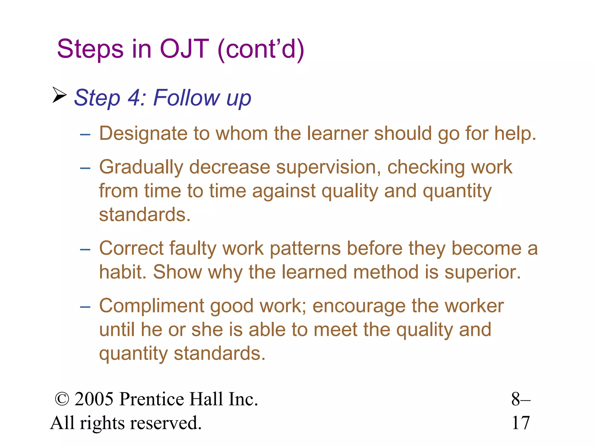 Steps in OJT (cont’d)
 Step 4: Follow up
– Designate to whom the learner should go for help.
– Gradually decrease supervision, checking work
from time to time against quality and quantity
standards.
– Correct faulty work patterns before they become a
habit. Show why the learned method is superior.
– Compliment good work; encourage the worker
until he or she is able to meet the quality and
quantity standards.
© 2005 Prentice Hall Inc.
All rights reserved.

8–
17

 