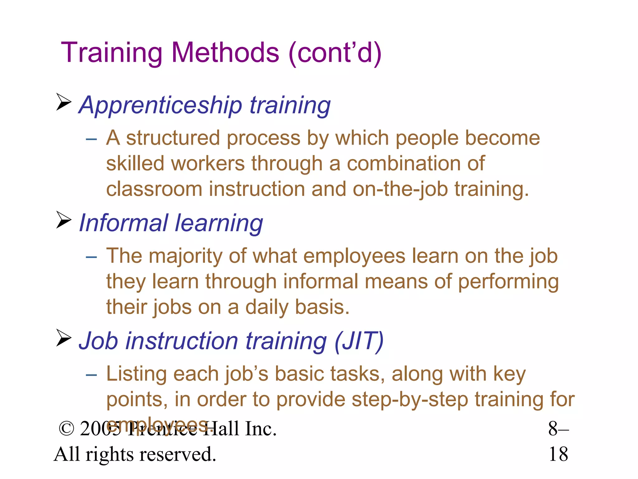 Training Methods (cont’d)
 Apprenticeship training
– A structured process by which people become
skilled workers through a combination of
classroom instruction and on-the-job training.

 Informal learning
– The majority of what employees learn on the job
they learn through informal means of performing
their jobs on a daily basis.

 Job instruction training (JIT)
– Listing each job’s basic tasks, along with key
points, in order to provide step-by-step training for
employees.
© 2005 Prentice Hall Inc.
8–
All rights reserved.
18

 