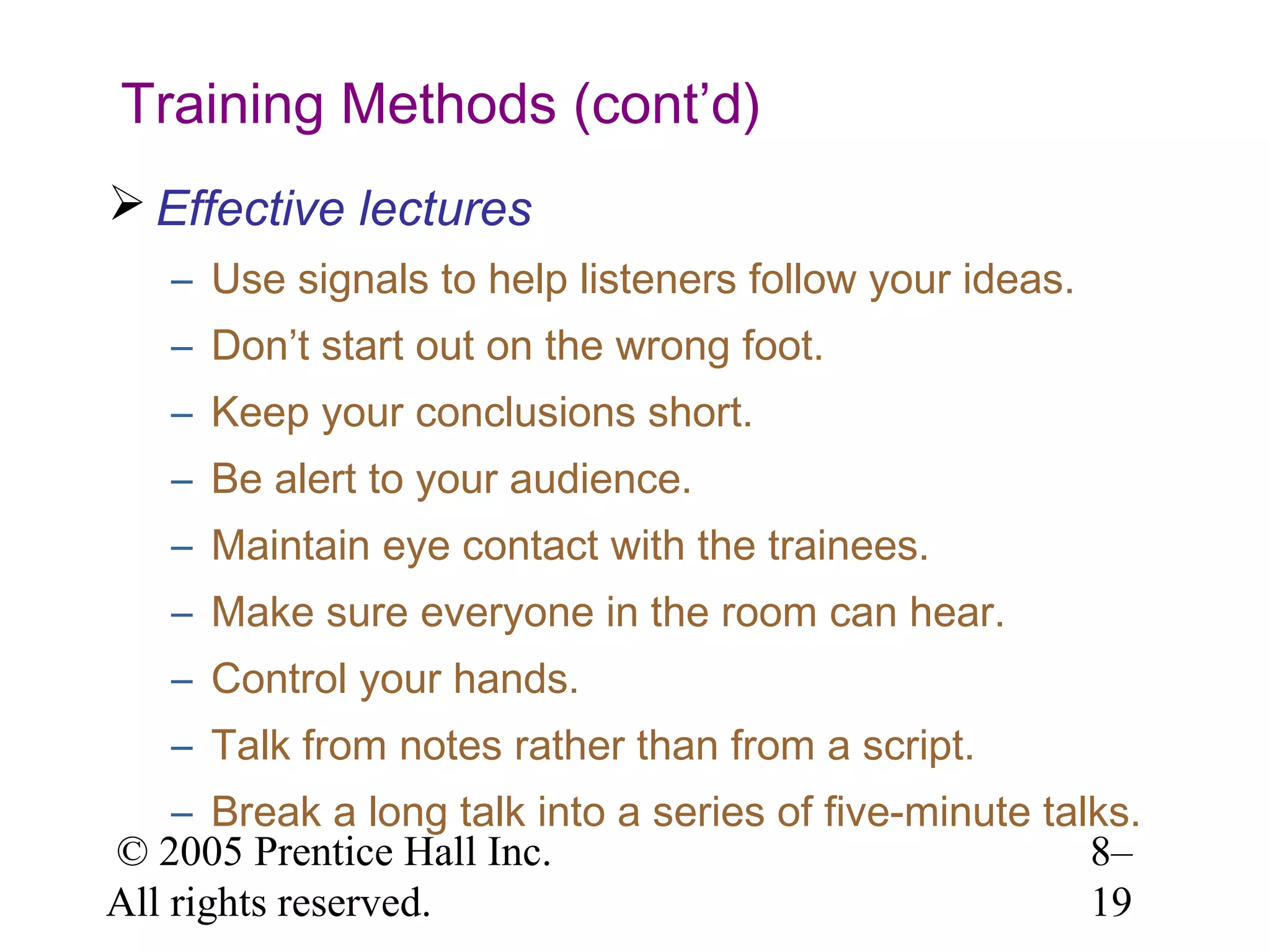 Training Methods (cont’d)
 Effective lectures
– Use signals to help listeners follow your ideas.
– Don’t start out on the wrong foot.
– Keep your conclusions short.
– Be alert to your audience.
– Maintain eye contact with the trainees.
– Make sure everyone in the room can hear.
– Control your hands.
– Talk from notes rather than from a script.
– Break a long talk into a series of five-minute talks.
© 2005 Prentice Hall Inc.
8–
All rights reserved.
19

 