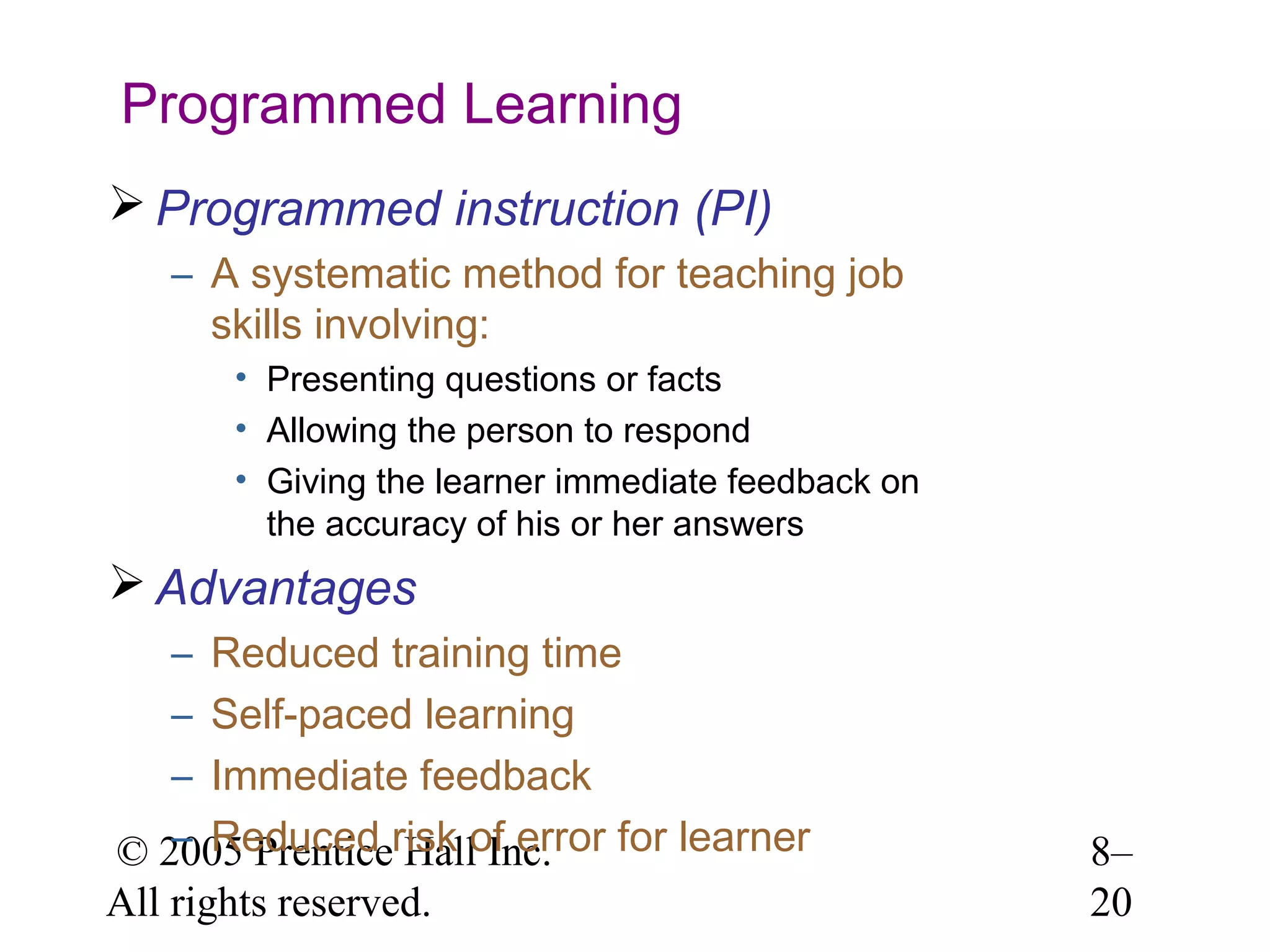 Programmed Learning
 Programmed instruction (PI)
– A systematic method for teaching job
skills involving:
• Presenting questions or facts
• Allowing the person to respond
• Giving the learner immediate feedback on
the accuracy of his or her answers

 Advantages
– Reduced training time
– Self-paced learning
– Immediate feedback
– Reduced Hall Inc.
© 2005 Prenticerisk of error for learner
All rights reserved.

8–
20

 