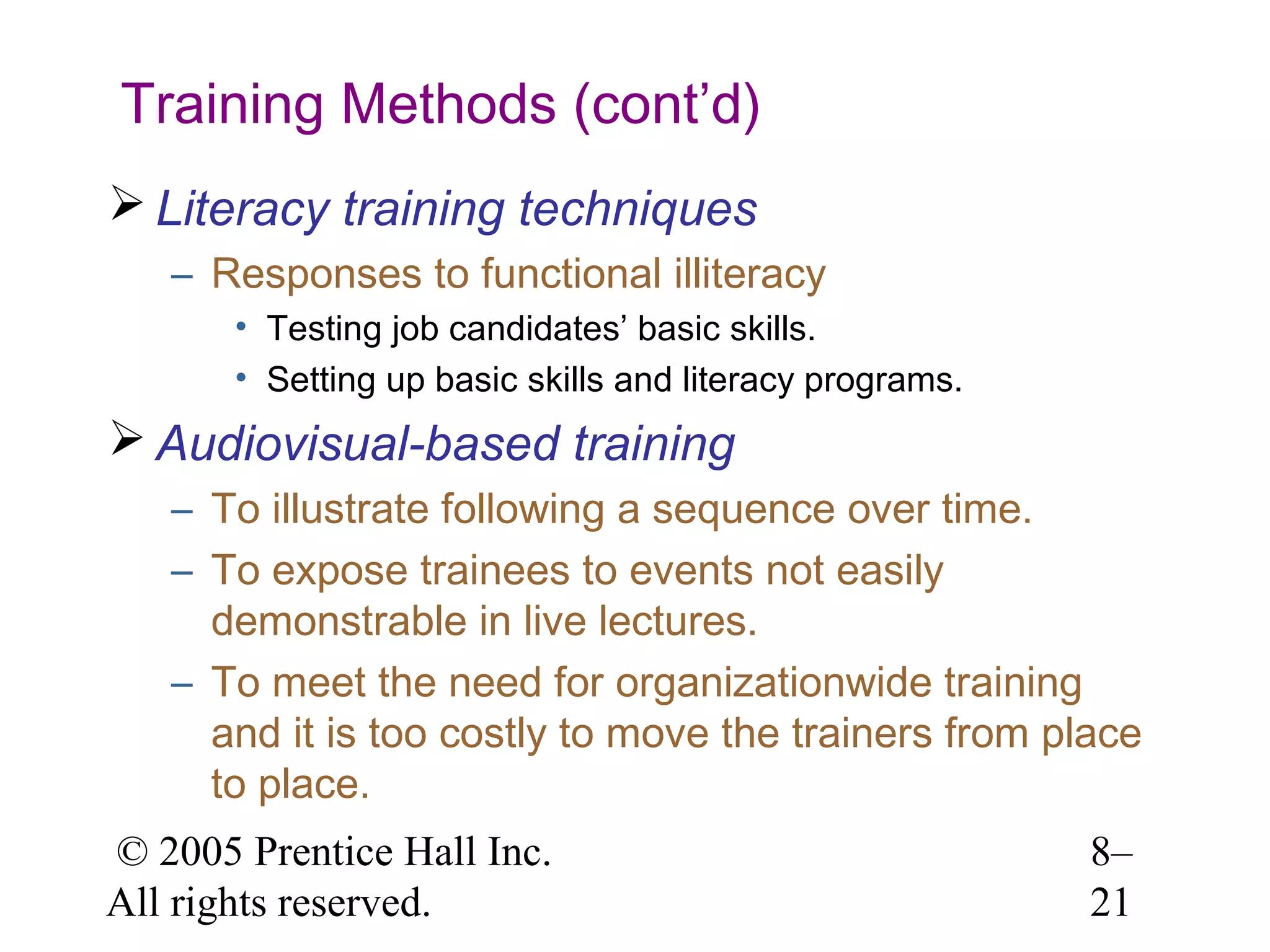 Training Methods (cont’d)
 Literacy training techniques
– Responses to functional illiteracy
• Testing job candidates’ basic skills.
• Setting up basic skills and literacy programs.

 Audiovisual-based training
– To illustrate following a sequence over time.
– To expose trainees to events not easily
demonstrable in live lectures.
– To meet the need for organizationwide training
and it is too costly to move the trainers from place
to place.
© 2005 Prentice Hall Inc.
All rights reserved.

8–
21

 