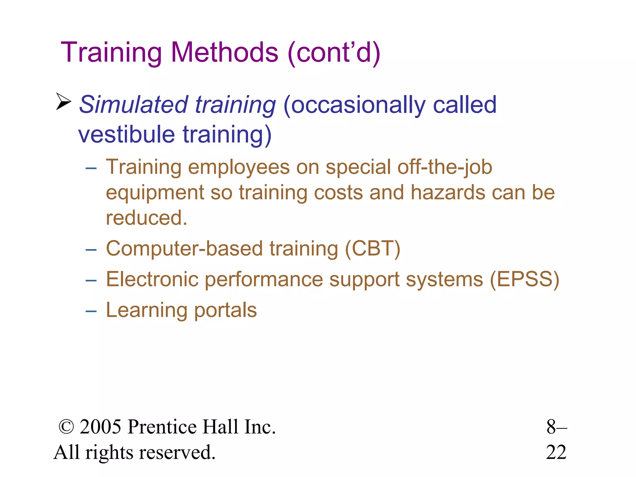 Training Methods (cont’d)
 Simulated training (occasionally called
vestibule training)
– Training employees on special off-the-job
equipment so training costs and hazards can be
reduced.
– Computer-based training (CBT)
– Electronic performance support systems (EPSS)
– Learning portals

© 2005 Prentice Hall Inc.
All rights reserved.

8–
22

 