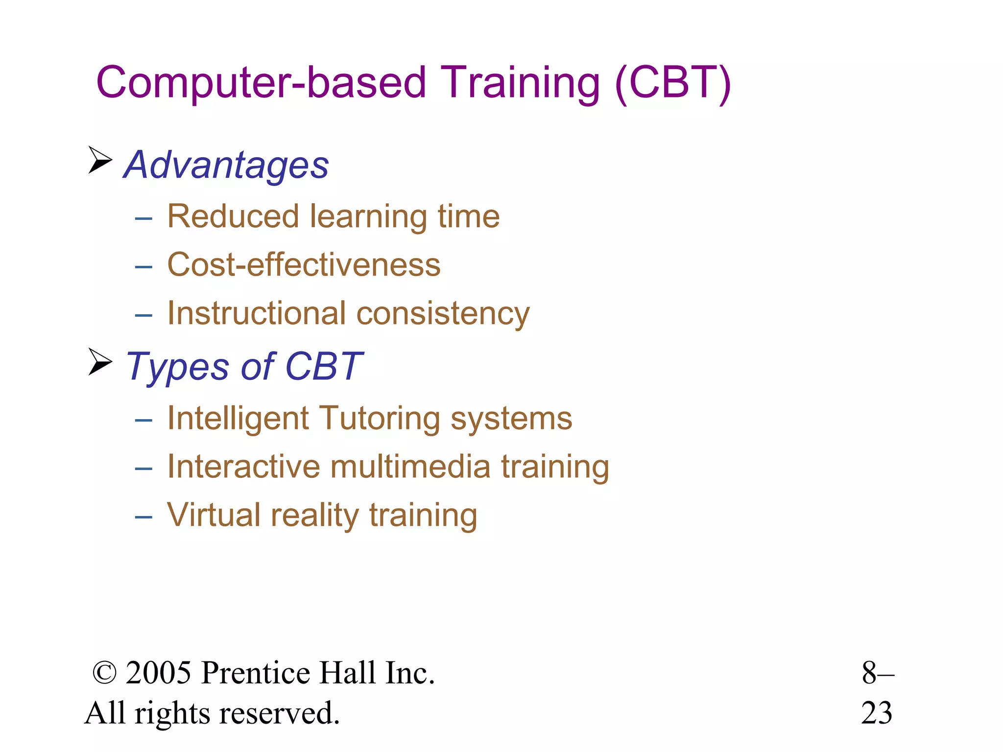 Computer-based Training (CBT)
 Advantages
– Reduced learning time
– Cost-effectiveness
– Instructional consistency

 Types of CBT
– Intelligent Tutoring systems
– Interactive multimedia training
– Virtual reality training

© 2005 Prentice Hall Inc.
All rights reserved.

8–
23

 