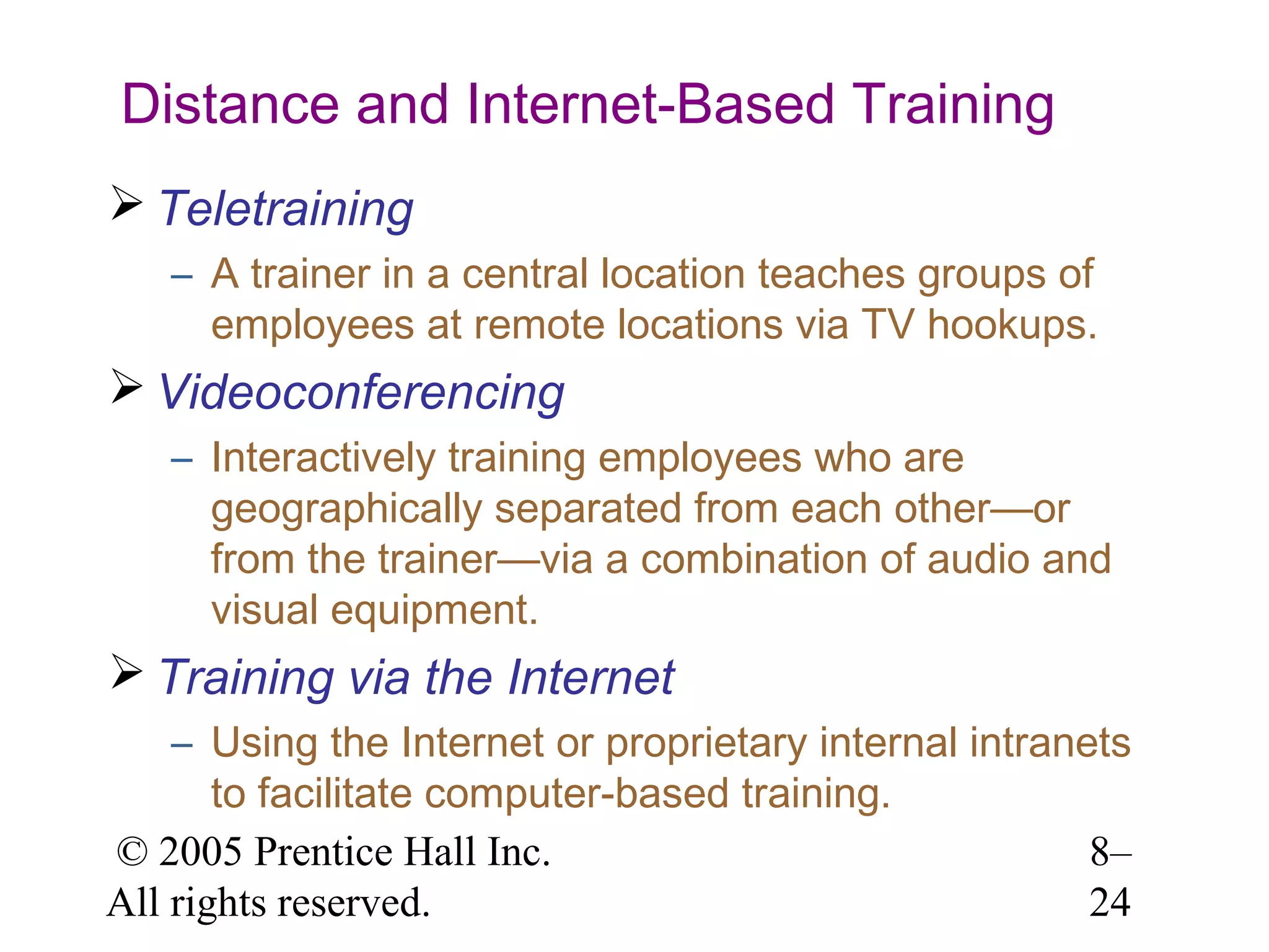 Distance and Internet-Based Training
 Teletraining
– A trainer in a central location teaches groups of
employees at remote locations via TV hookups.

 Videoconferencing
– Interactively training employees who are
geographically separated from each other—or
from the trainer—via a combination of audio and
visual equipment.

 Training via the Internet
– Using the Internet or proprietary internal intranets
to facilitate computer-based training.
© 2005 Prentice Hall Inc.
8–
All rights reserved.
24

 