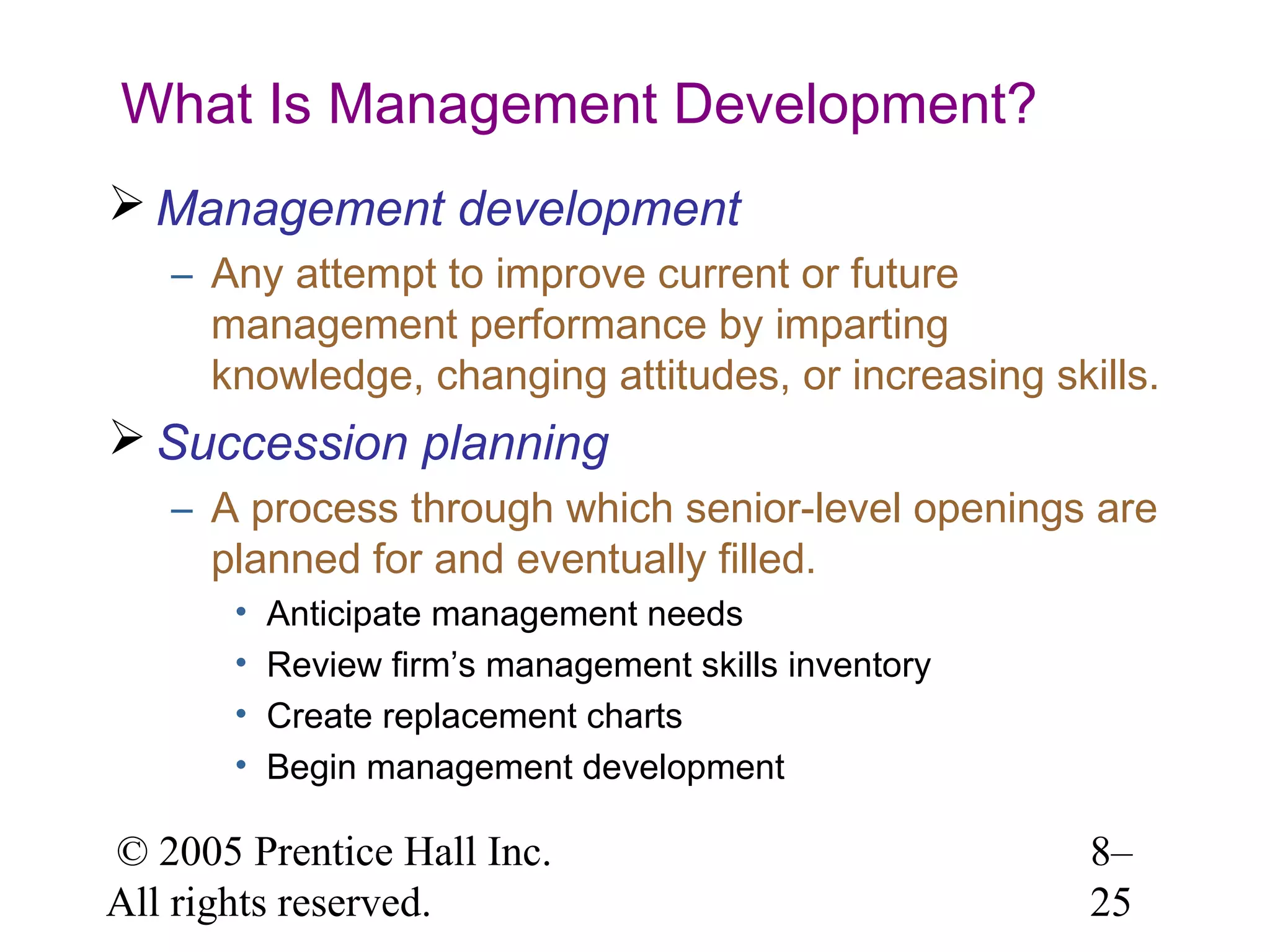 What Is Management Development?
 Management development
– Any attempt to improve current or future
management performance by imparting
knowledge, changing attitudes, or increasing skills.

 Succession planning
– A process through which senior-level openings are
planned for and eventually filled.
•
•
•
•

Anticipate management needs
Review firm’s management skills inventory
Create replacement charts
Begin management development

© 2005 Prentice Hall Inc.
All rights reserved.

8–
25

 