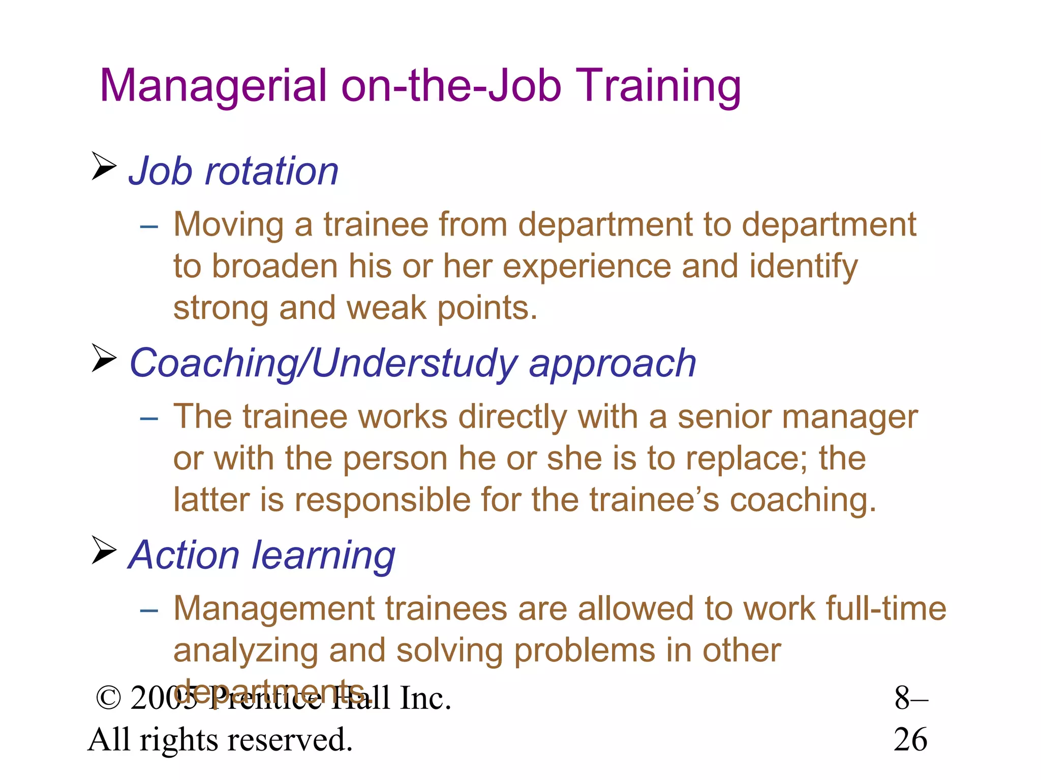 Managerial on-the-Job Training
 Job rotation
– Moving a trainee from department to department
to broaden his or her experience and identify
strong and weak points.

 Coaching/Understudy approach
– The trainee works directly with a senior manager
or with the person he or she is to replace; the
latter is responsible for the trainee’s coaching.

 Action learning
– Management trainees are allowed to work full-time
analyzing and solving problems in other
departments.
© 2005 Prentice Hall Inc.
8–
All rights reserved.
26

 
