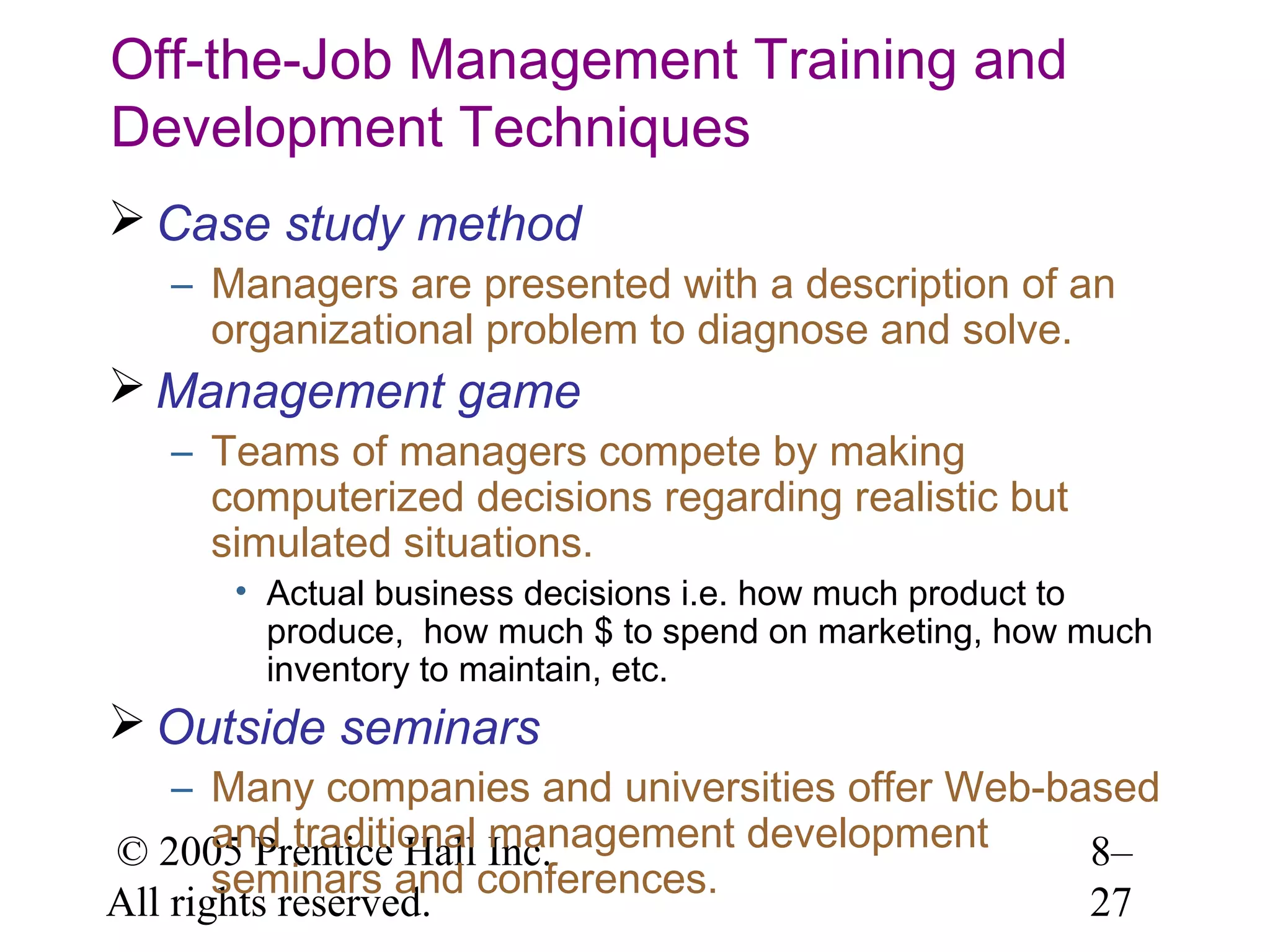 Off-the-Job Management Training and
Development Techniques
 Case study method
– Managers are presented with a description of an
organizational problem to diagnose and solve.

 Management game
– Teams of managers compete by making
computerized decisions regarding realistic but
simulated situations.
• Actual business decisions i.e. how much product to
produce, how much $ to spend on marketing, how much
inventory to maintain, etc.

 Outside seminars
– Many companies and universities offer Web-based
and traditional management development
© 2005 Prentice Hall Inc.
8–
seminars and conferences.
All rights reserved.
27

 